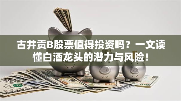 古井贡B股票值得投资吗？一文读懂白酒龙头的潜力与风险！