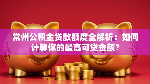 常州公积金贷款额度全解析：如何计算你的最高可贷金额？