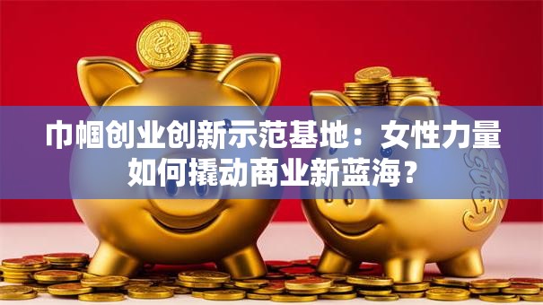巾帼创业创新示范基地：女性力量如何撬动商业新蓝海？