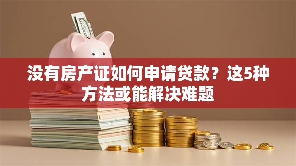没有房产证如何申请贷款？这5种方法或能解决难题