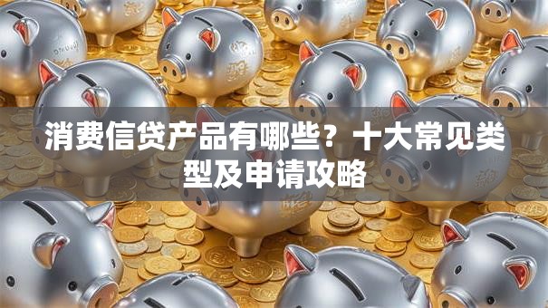 消费信贷产品有哪些？十大常见类型及申请攻略