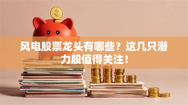 风电股票龙头有哪些？这几只潜力股值得关注！