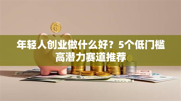 年轻人创业做什么好？5个低门槛高潜力赛道推荐