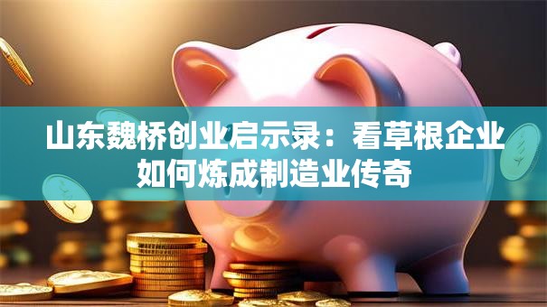 山东魏桥创业启示录：看草根企业如何炼成制造业传奇
