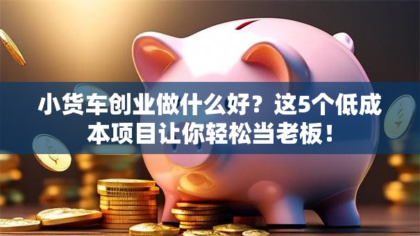 小货车创业做什么好？这5个低成本项目让你轻松当老板！