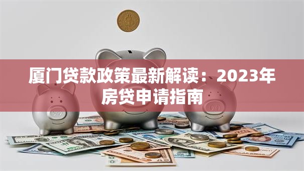 厦门贷款政策最新解读：2023年房贷申请指南