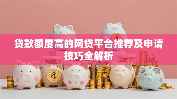 贷款额度高的网贷平台推荐及申请技巧全解析
