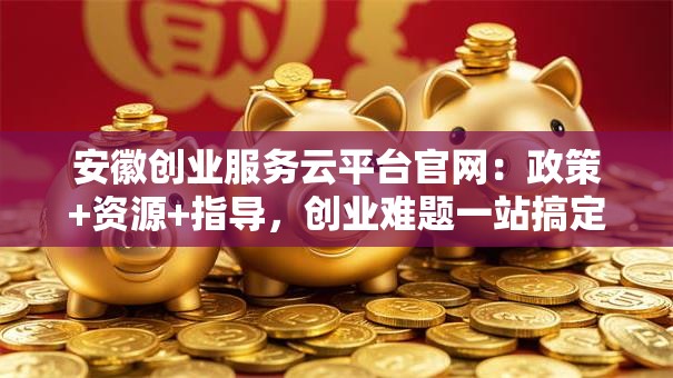 安徽创业服务云平台官网：政策+资源+指导，创业难题一站搞定！