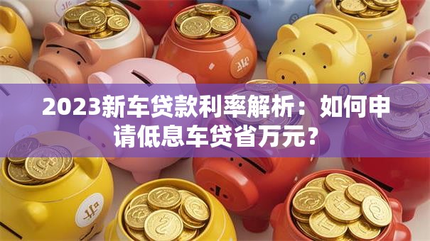 2023新车贷款利率解析：如何申请低息车贷省万元？