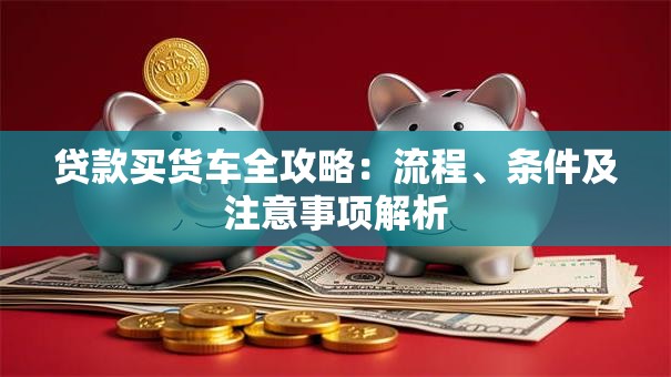 贷款买货车全攻略：流程、条件及注意事项解析