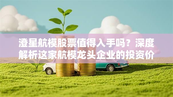 澄星航模股票值得入手吗？深度解析这家航模龙头企业的投资价值！