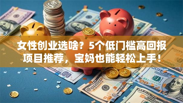 女性创业选啥？5个低门槛高回报项目推荐，宝妈也能轻松上手！