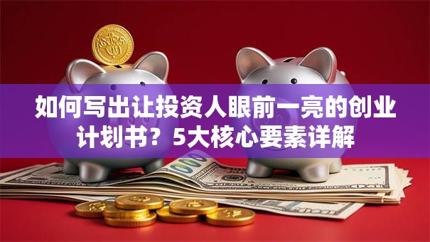 如何写出让投资人眼前一亮的创业计划书？5大核心要素详解