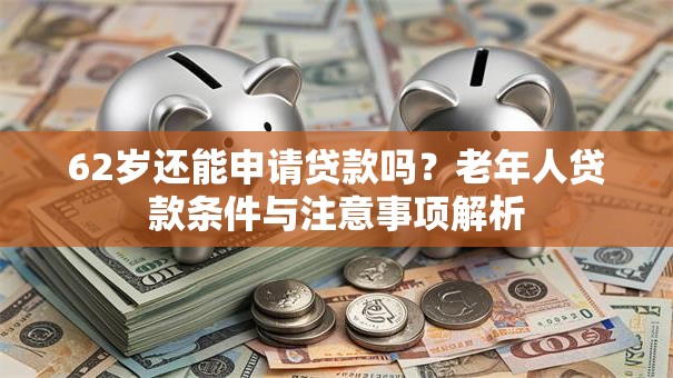62岁还能申请贷款吗？老年人贷款条件与注意事项解析