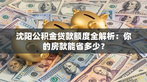 沈阳公积金贷款额度全解析：你的房款能省多少？