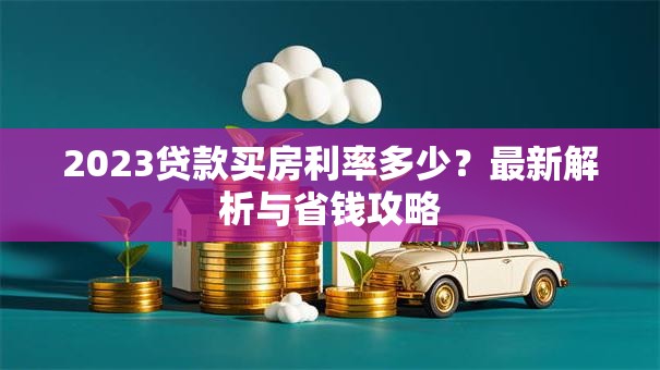 2023贷款买房利率多少？最新解析与省钱攻略