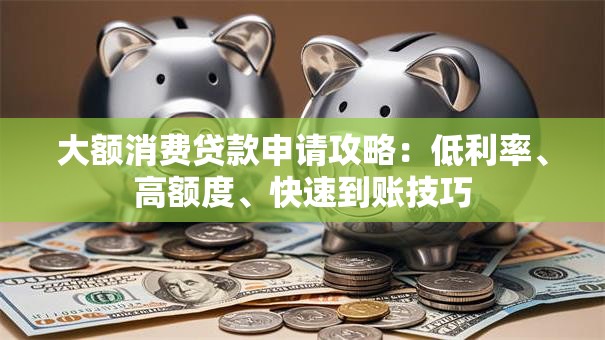 大额消费贷款申请攻略：低利率、高额度、快速到账技巧