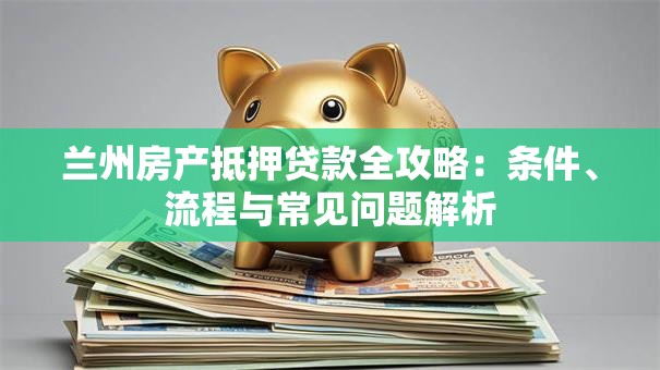 兰州房产抵押贷款全攻略：条件、流程与常见问题解析