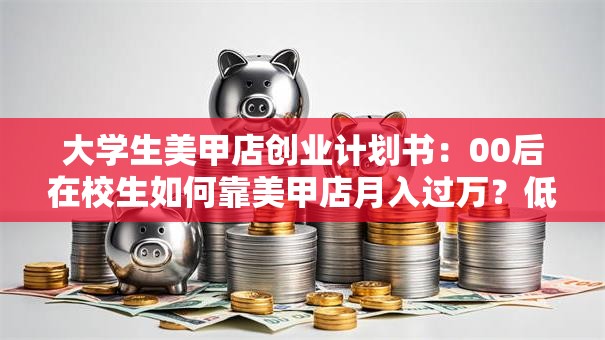 大学生美甲店创业计划书：00后在校生如何靠美甲店月入过万？低成本高回报的校园创业秘籍！