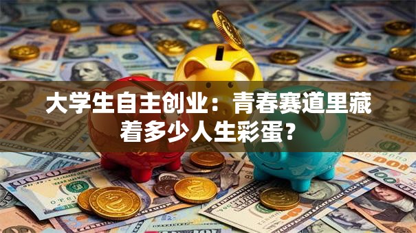 大学生自主创业:青春赛道里藏着多少人生彩蛋? 大学生自主创业:青春赛道里藏着多少人生彩蛋?