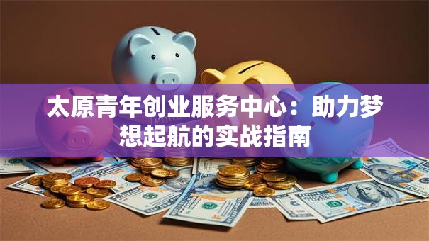 太原青年创业服务中心：助力梦想起航的实战指南