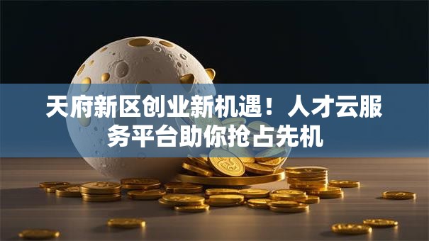天府新区创业新机遇！人才云服务平台助你抢占先机