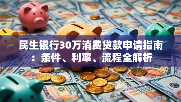民生银行30万消费贷款申请指南：条件、利率、流程全解析