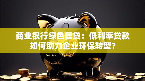 商业银行绿色信贷：低利率贷款如何助力企业环保转型？