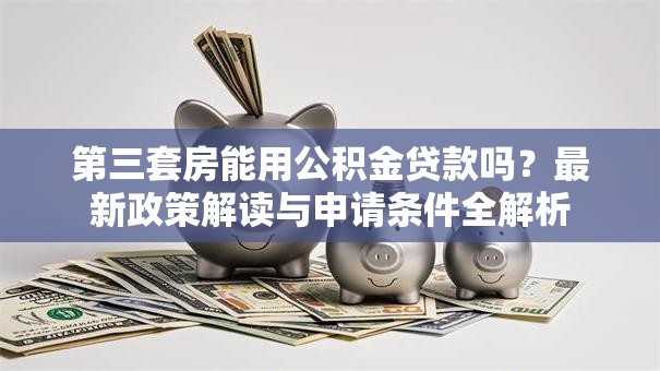 第三套房能用公积金贷款吗?最新政策解读与申请条件全解析 第三套房能用公积金贷款吗?最新政策解读与申请条件全解析