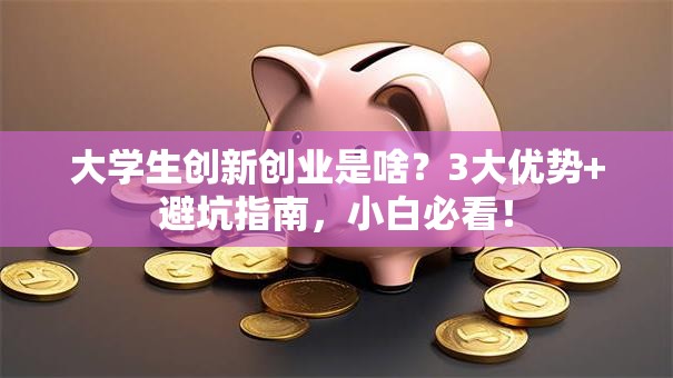 大学生创新创业是啥？3大优势+避坑指南，小白必看！