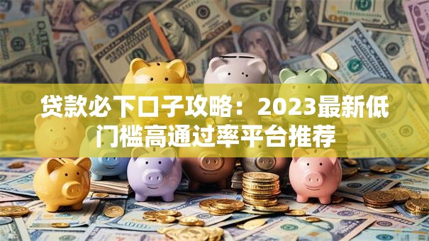 贷款必下口子攻略：2023最新低门槛高通过率平台推荐