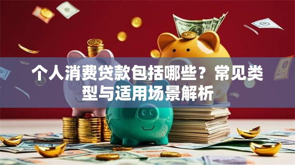 个人消费贷款包括哪些？常见类型与适用场景解析