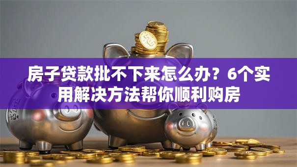 房子贷款批不下来怎么办？6个实用解决方法帮你顺利购房