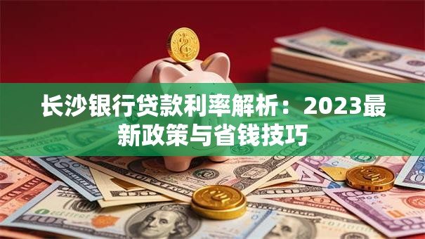 长沙银行贷款利率解析：2023最新政策与省钱技巧