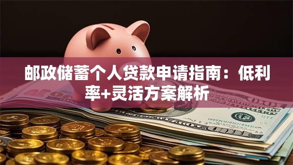 邮政储蓄个人贷款申请指南：低利率+灵活方案解析