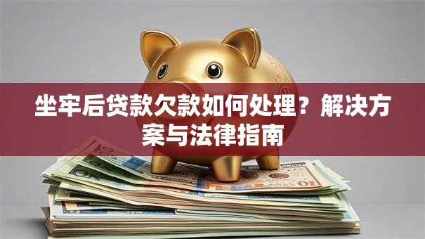 坐牢后贷款欠款如何处理？解决方案与法律指南