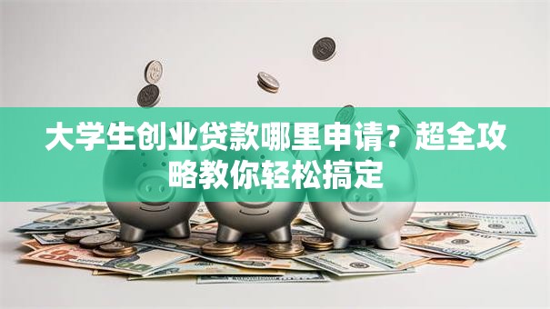 大学生创业贷款哪里申请？超全攻略教你轻松搞定