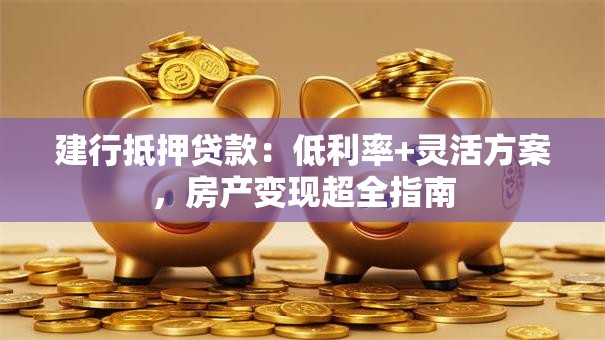 建行抵押贷款：低利率+灵活方案，房产变现超全指南