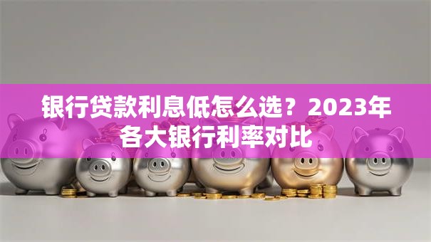 银行贷款利息低怎么选？2023年各大银行利率对比
