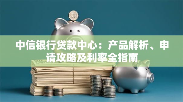 中信银行贷款中心：产品解析、申请攻略及利率全指南