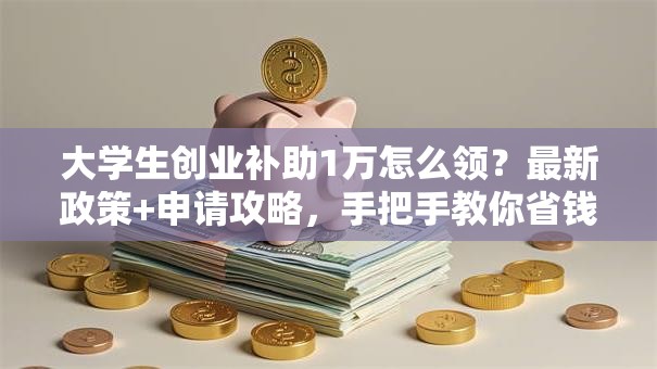 大学生创业补助1万怎么领？最新政策+申请攻略，手把手教你省钱