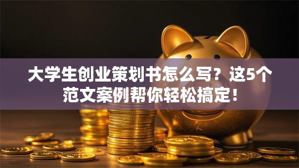 大学生创业策划书怎么写？这5个范文案例帮你轻松搞定！