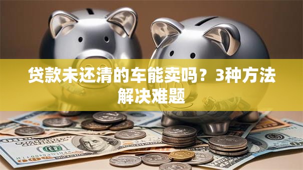 贷款未还清的车能卖吗？3种方法解决难题