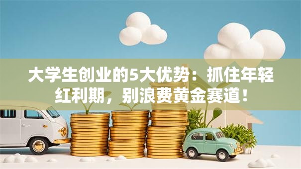 大学生创业的5大优势：抓住年轻红利期，别浪费黄金赛道！