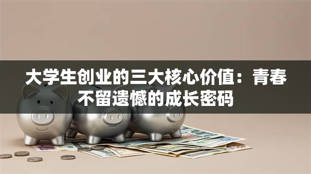 大学生创业的三大核心价值：青春不留遗憾的成长密码