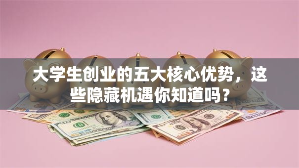 大学生创业的五大核心优势，这些隐藏机遇你知道吗？