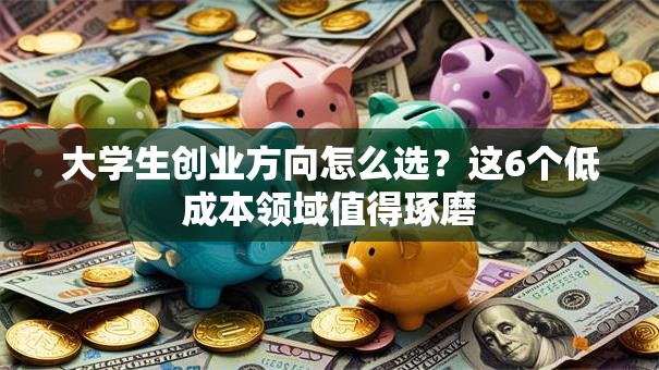 大学生创业方向怎么选？这6个低成本领域值得琢磨