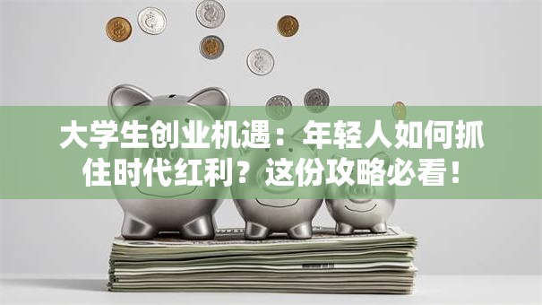 大学生创业机遇：年轻人如何抓住时代红利？这份攻略必看！