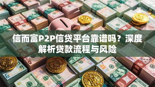 信而富P2P信贷平台靠谱吗？深度解析贷款流程与风险