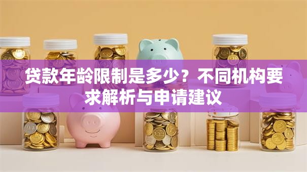 贷款年龄限制是多少？不同机构要求解析与申请建议